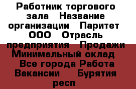 Работник торгового зала › Название организации ­ Паритет, ООО › Отрасль предприятия ­ Продажи › Минимальный оклад ­ 1 - Все города Работа » Вакансии   . Бурятия респ.